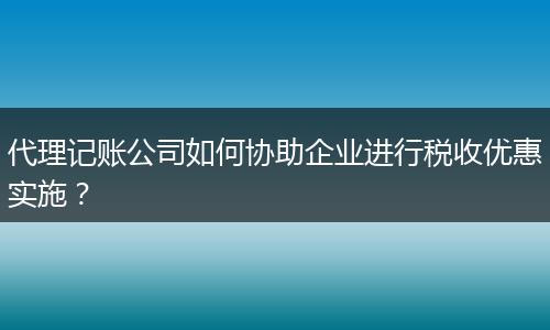 代理记账公司如何协助企业进行税收优惠实施？