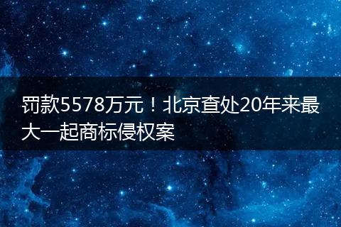 罚款5578万元!北京查处20年来最大一起商标侵权案