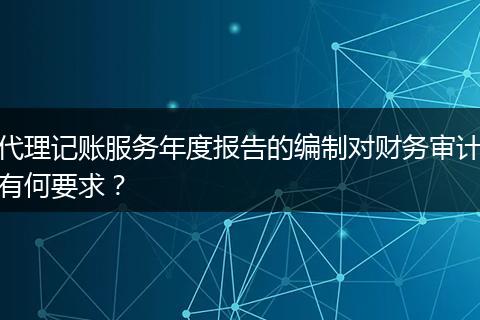 代理记账服务年度报告的编制对财务审计有何要求？