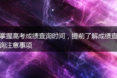 掌握高考成绩查询时间，提前了解成绩查询注意事项