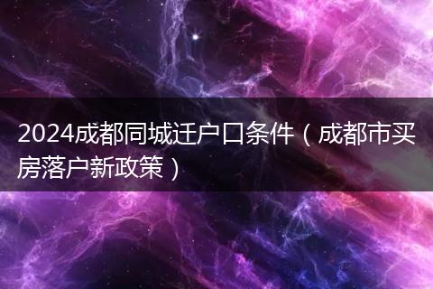 2024成都同城迁户口条件（成都市买房落户新政策）