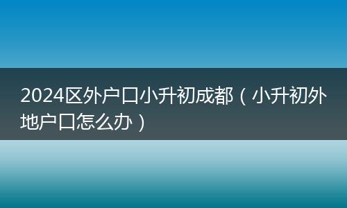 2024区外户口小升初成都(小升初外地户口怎么办)