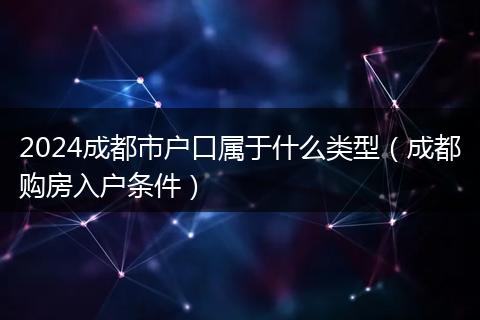 2024成都市户口属于什么类型(成都购房入户条件)