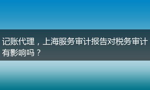 记账代理,上海服务审计报告对税务审计有影响吗?