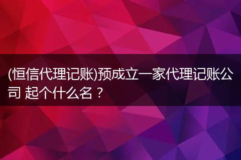 (恒信代理记账)预成立一家代理记账公司 起个什么名?