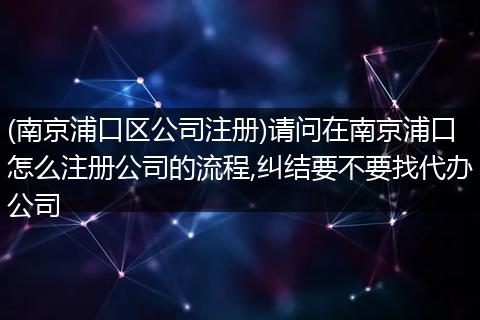 (南京浦口区公司注册)请问在南京浦口怎么注册公司的流程,纠结要不要找代办公司