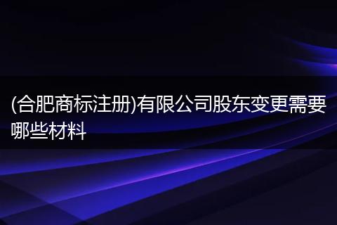 (合肥商标注册)有限公司股东变更需要哪些材料