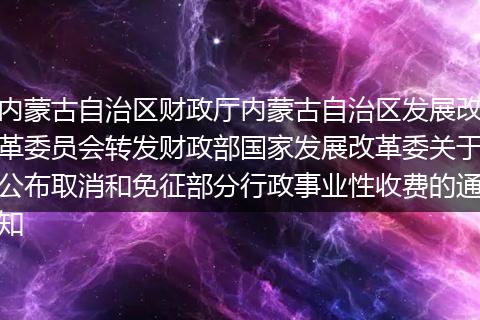 内蒙古自治区财政厅内蒙古自治区发展改革委员会转发财政部国家发展改革委关于公布取消和免征部分行政事业性收费的通知