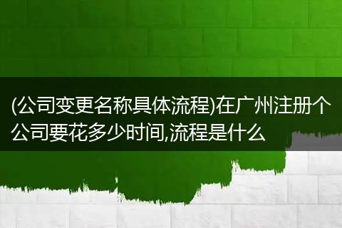 (公司变更名称具体流程)在广州注册个公司要花多少时间,流程是什么