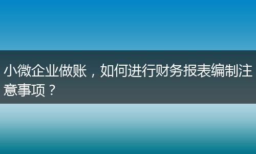 小微企业做账，如何进行财务报表编制注意事项？