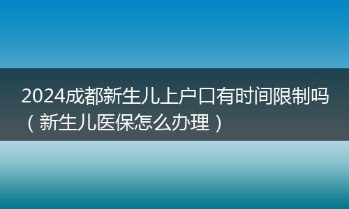 2024成都新生儿上户口有时间限制吗(新生儿医保怎么办理)