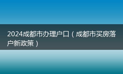 2024成都市办理户口（成都市买房落户新政策）
