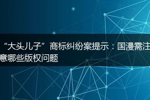 “大头儿子”商标纠纷案提示：国漫需注意哪些版权问题