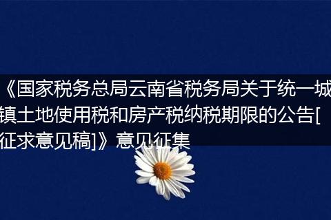 《国家税务总局云南省税务局关于统一城镇土地使用税和房产税纳税期限的公告[征求意见稿]》意见征集