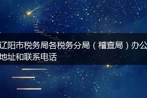 辽阳市税务局各税务分局（稽查局）办公地址和联系电话
