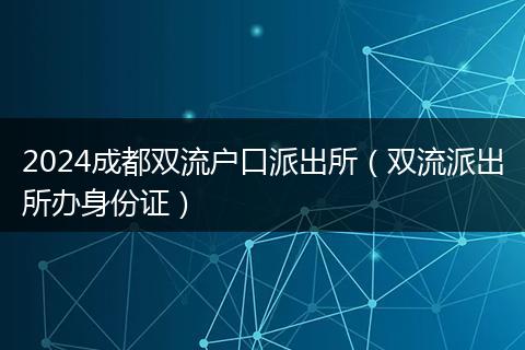 2024成都双流户口派出所（双流派出所办身份证）