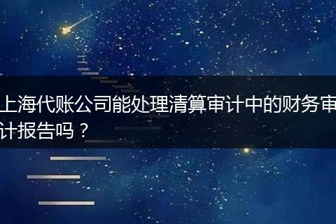 上海代账公司能处理清算审计中的财务审计报告吗？