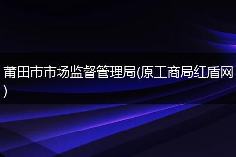 莆田市市场监督管理局(原工商局红盾网)
