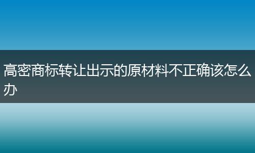 高密商标转让出示的原材料不正确该怎么办