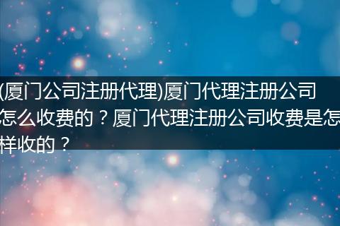 (厦门公司注册代理)厦门代理注册公司怎么收费的？厦门代理注册公司收费是怎样收的？