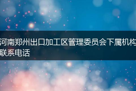 河南郑州出口加工区管理委员会下属机构联系电话