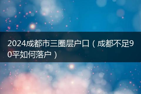 2024成都市三圈层户口（成都不足90平如何落户）