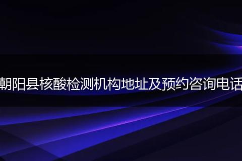 朝阳县核酸检测机构地址及预约咨询电话