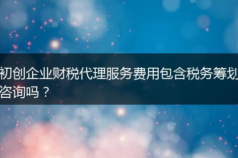 初创企业财税代理服务费用包含税务筹划咨询吗？