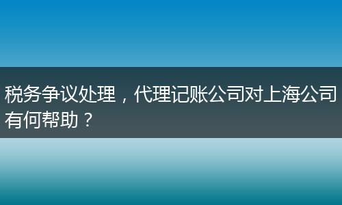 税务争议处理，代理记账公司对上海公司有何帮助？