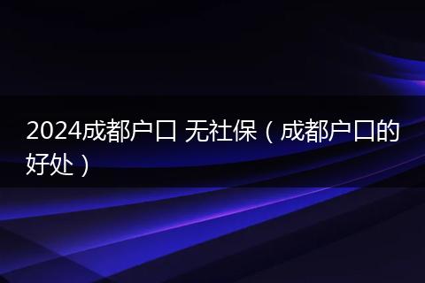 2024成都户口 无社保（成都户口的好处）
