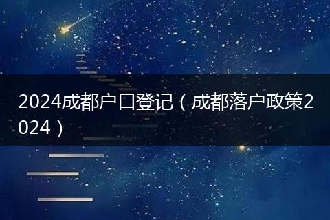 2024成都户口登记（成都落户政策2024）