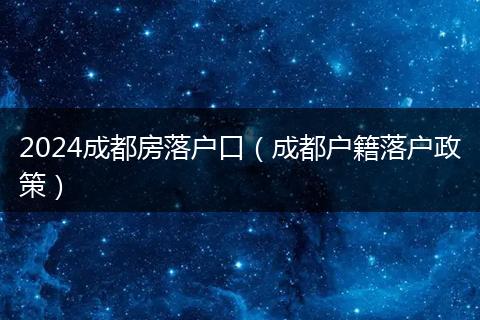 2024成都房落户口（成都户籍落户政策）
