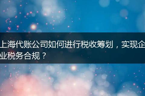 上海代账公司如何进行税收筹划，实现企业税务合规？
