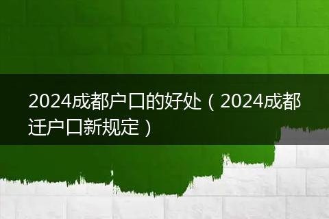 2024成都户口的好处(2024成都迁户口新规定)