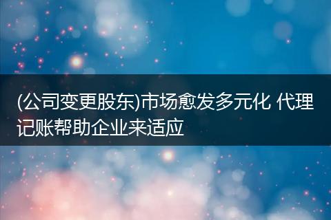 (公司变更股东)市场愈发多元化 代理记账帮助企业来适应