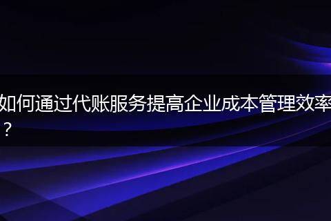 如何通过代账服务提高企业成本管理效率？