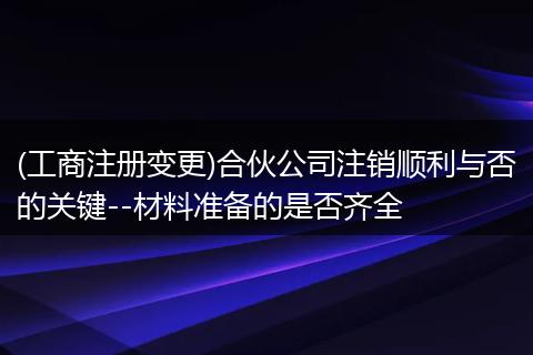 (工商注册变更)合伙公司注销顺利与否的关键--材料准备的是否齐全