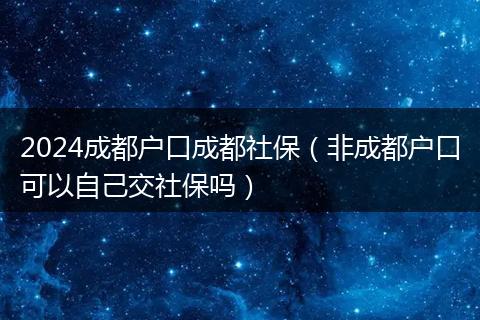 2024成都户口成都社保（非成都户口可以自己交社保吗）