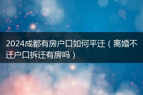 2024成都有房户口如何平迁（离婚不迁户口拆迁有房吗）