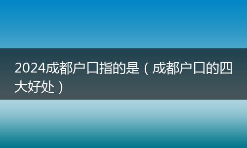 2024成都户口指的是（成都户口的四大好处）