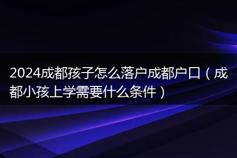 2024成都孩子怎么落户成都户口（成都小孩上学需要什么条件）