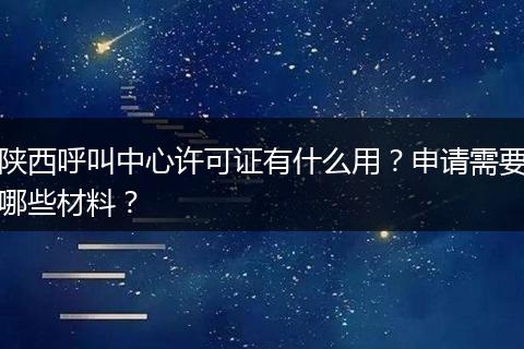 陕西呼叫中心许可证有什么用？申请需要哪些材料？