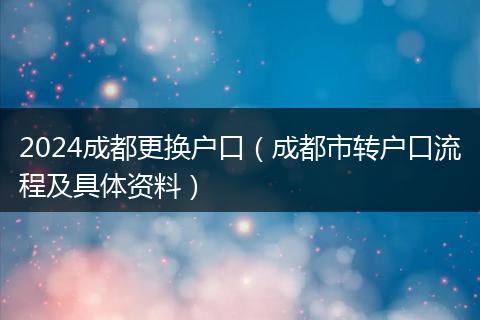 2024成都更换户口（成都市转户口流程及具体资料）