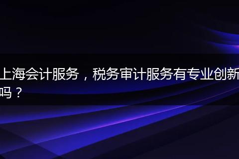上海会计服务，税务审计服务有专业创新吗？