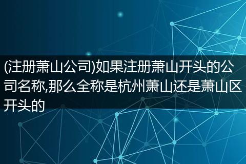 (注册萧山公司)如果注册萧山开头的公司名称,那么全称是杭州萧山还是萧山区开头的