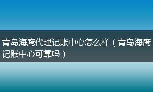 青岛海鹰代理记账中心怎么样（青岛海鹰记账中心可靠吗）