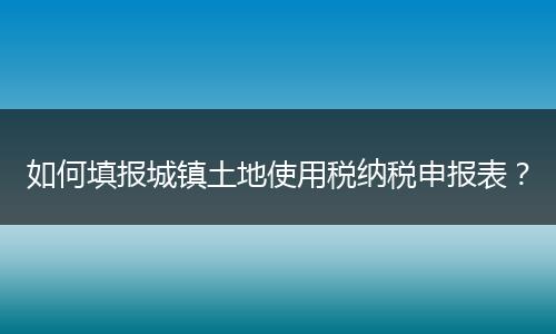 如何填报城镇土地使用税纳税申报表？