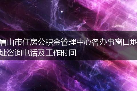 眉山市住房公积金管理中心各办事窗口地址咨询电话及工作时间