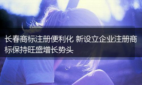 长春商标注册便利化 新设立企业注册商标保持旺盛增长势头