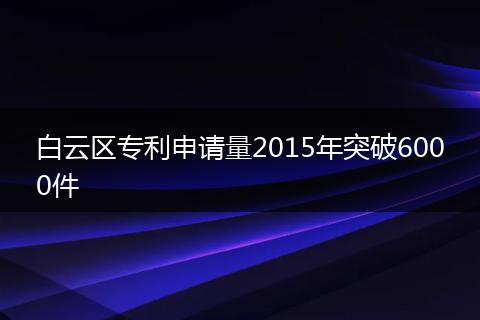 白云区专利申请量2015年突破6000件